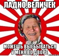 ладно,величек можешь выебываться у меня во дворе