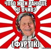 чого ж ти раньше не вчив? (фуртік)