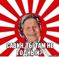  савин, ты там не годный?