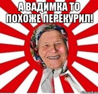 а вадимка то похоже перекурил! 