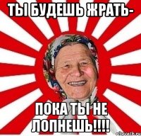 ты будешь жрать- пока ты не лопнешь!!!