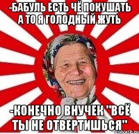 -бабуль есть чё покушать а то я голодный жуть -конечно внучек "всё ты не отвертишься"