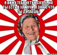 я вижу тебя нету в скупе, но ты есть в хамачи, я знаю что ты дупаешь! 