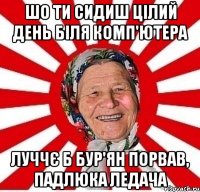 шо ти сидиш цілий день біля комп'ютера луччє б бур'ян порвав, падлюка ледача