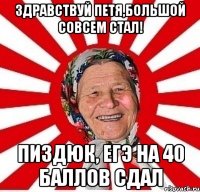 здравствуй петя,большой совсем стал! пиздюк, егэ на 40 баллов сдал