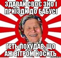 здавай своє зно і приїзди до бабусі геть похудав, що аж вітром носить