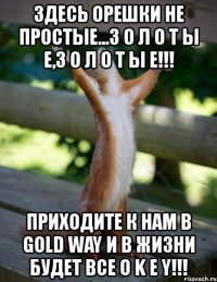 здесь орешки не простые...з о л о т ы е,з о л о т ы е!!! приходите к нам в gold way и в жизни будет все o k e y!!!