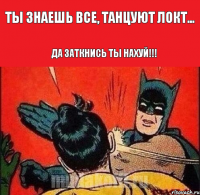 ты знаешь все, танцуют локт... да заткнись ты нахуй!!!