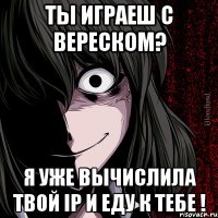 ты играеш с вереском? я уже вычислила твой ip и еду к тебе !