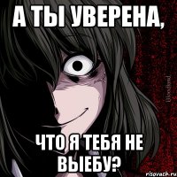 а ты уверена, что я тебя не выебу?