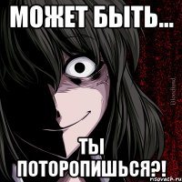 может быть... ты поторопишься?!