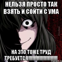 нельзя просто так взять и сойти с ума на это тоже труд требуется!!!