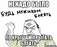 ненадо было по крышам прыгать блеать