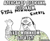 александр дедюхин, ceep kalm будь мужиком, блеать!!