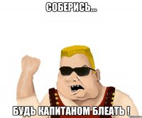 соберись... будь капитаном блеать !