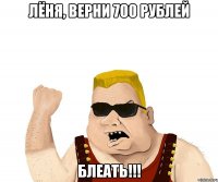 лёня, верни 700 рублей блеать!!!