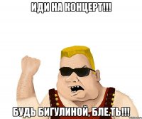 иди на концерт!!! будь бигулиной, бле.ть!!!