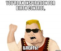 you're an inspiration for birth control, блеать!