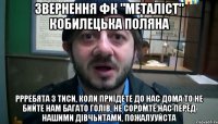 звернення фк "металіст" кобилецька поляна ррребята з тиси, коли приїдете до нас дома то не бийте нам багато голів, не соромте нас перед нашими дівчьитами, пожалууйста