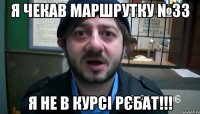 я чекав маршрутку №33 я не в курсі рєбат!!!