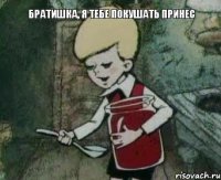 Братишка, я тебе покушать принес 