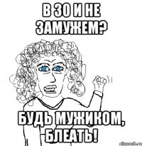 в 30 и не замужем? будь мужиком, блеать!