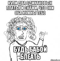 купи два одинаковых платья и скажи, что они оба нужны тебе будь бабой блеать