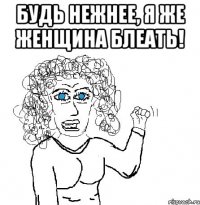 будь нежнее, я же женщина блеать! 