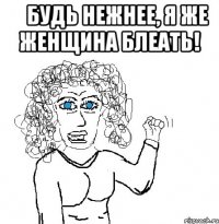     будь нежнее, я же женщина блеать! 