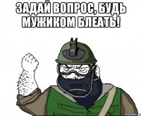 задай вопрос, будь мужиком блеать! 