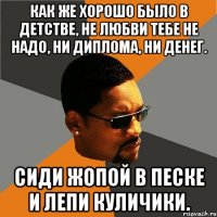 как же хорошо было в детстве, не любви тебе не надо, ни диплома, ни денег. сиди жопой в песке и лепи куличики.