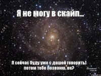 Я не могу в скайп... Я сейчас буду уже с дашей говорить) потом тебе позвоню, ок?