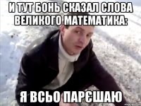 и тут бонь сказал слова великого математика: я всьо парєшаю