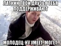 латкин твои друзья тебя поддерживают молодец. ну умеет. могет.