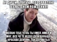 ат души, братуха, поздравляю тебя с днем рождения! желаю тебе, чтоб ты умел, имел и мог, все че те недо! да и вообще, красава денчик, так держать))