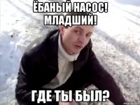 ёбаный насос! младший! где ты был?