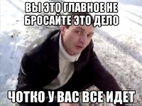 вы это главное не бросайте это дело чотко у вас все идет