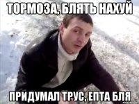 тормоза, блять нахуй придумал трус, епта бля