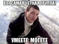 вы самая чёткая группа! умеете, могёте