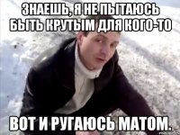 знаешь, я не пытаюсь быть крутым для кого-то вот и ругаюсь матом.