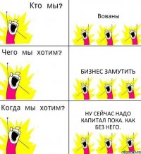 Вованы Бизнес замутить Ну сейчас надо капитал пока. Как без него.