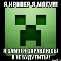 я крипер я могу!!! я сам!!! я справлюсь! я не буду пить!!