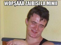 wopşăăă zaibisi la minii 