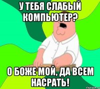 у тебя слабый компьютер? о боже мой, да всем насрать!