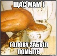 щас мам ! голову забыл помыть