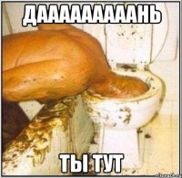 дааааааааань ты тут