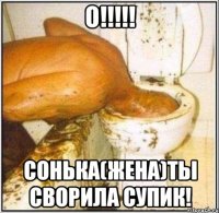 о!!! сонька(жена)ты сворила супик!