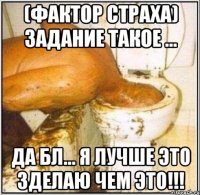 (фактор страха) задание такое ... да бл... я лучше это зделаю чем это!!!