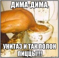 дима-дима, унитаз и так полон пиццы!!!