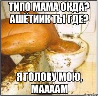 типо мама окда? ашётиик ты где? я голову мою, маааам